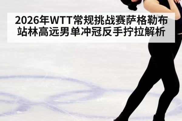 2026年WTT常规挑战赛萨格勒布站林高远男单冲冠反手拧拉解析