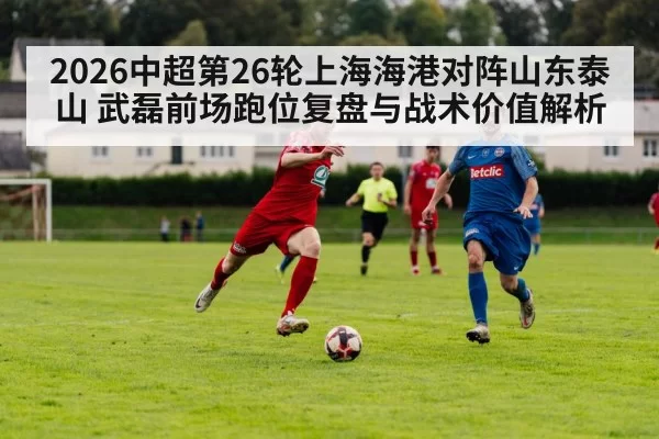 2026中超第26轮上海海港对阵山东泰山 武磊前场跑位复盘与战术价值解析